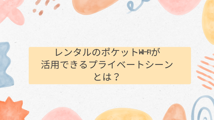 レンタルのポケットWi-Fiが活用できるプライベートシーンとは？